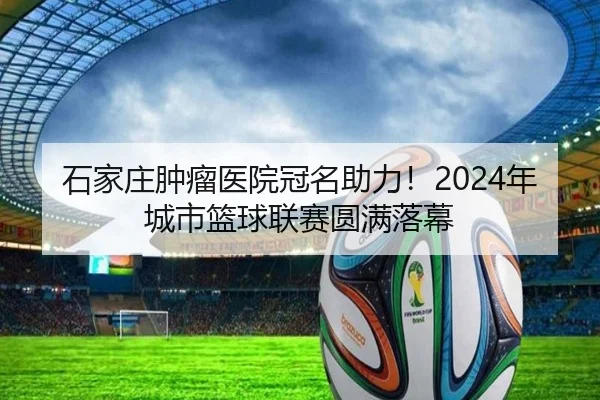 石家庄肿瘤医院冠名助力！2024年城市篮球联赛圆满落幕